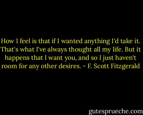 How I feel is that if I wanted anything I'd take it. That's what I've always thought all my life. But it happens that I want you, and so I just haven't room for any other desires. - F. Scott Fitzgerald