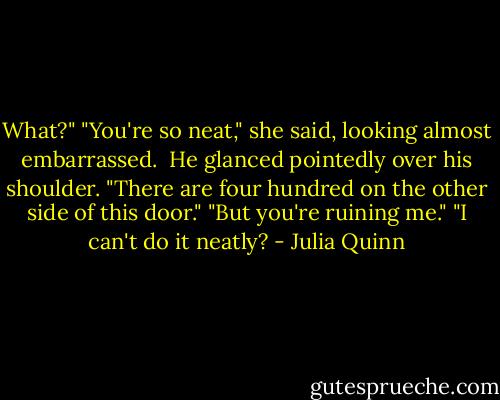 What?"<br />"You're so neat," she said, looking almost embarrassed. <br />He glanced pointedly over his shoulder. "There are four hundred on the other side of this door."<br />"But you're ruining me."<br />"I can't do it neatly? - Julia Quinn