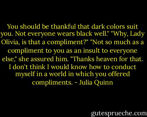 You should be thankful that dark colors suit you. Not everyone wears black well."<br />"Why, Lady Olivia, is that a compliment?"<br />"Not so much as a compliment to you as an insult to everyone else," she assured him.<br />"Thanks heaven for that. I don't think I would know how to conduct myself in a world in which you offered compliments. - Julia Quinn