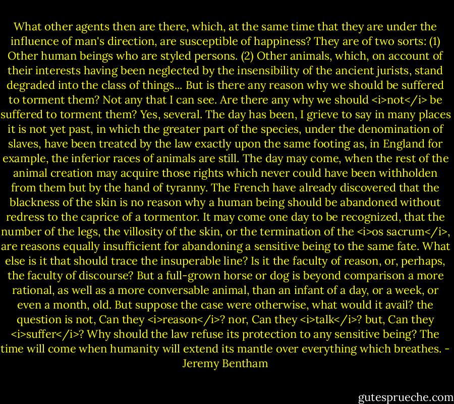 What other agents then are there, which, at the same time that they are under the influence of man's direction, are susceptible of happiness? They are of two sorts: (1) Other human beings who are styled persons. (2) Other animals, which, on account of their interests having been neglected by the insensibility of the ancient jurists, stand degraded into the class of things... But is there any reason why we should be suffered to torment them? Not any that I can see. Are there any why we should <i>not</i> be suffered to torment them? Yes, several. The day has been, I grieve to say in many places it is not yet past, in which the greater part of the species, under the denomination of slaves, have been treated by the law exactly upon the same footing as, in England for example, the inferior races of animals are still. The day may come, when the rest of the animal creation may acquire those rights which never could have been withholden from them but by the hand of tyranny. The French have already discovered that the blackness of the skin is no reason why a human being should be abandoned without redress to the caprice of a tormentor. It may come one day to be recognized, that the number of the legs, the villosity of the skin, or the termination of the <i>os sacrum</i>, are reasons equally insufficient for abandoning a sensitive being to the same fate. What else is it that should trace the insuperable line? Is it the faculty of reason, or, perhaps, the faculty of discourse? But a full-grown horse or dog is beyond comparison a more rational, as well as a more conversable animal, than an infant of a day, or a week, or even a month, old. But suppose the case were otherwise, what would it avail? the question is not, Can they <i>reason</i>? nor, Can they <i>talk</i>? but, Can they <i>suffer</i>? Why should the law refuse its protection to any sensitive being? The time will come when humanity will extend its mantle over everything which breathes. - Jeremy Bentham