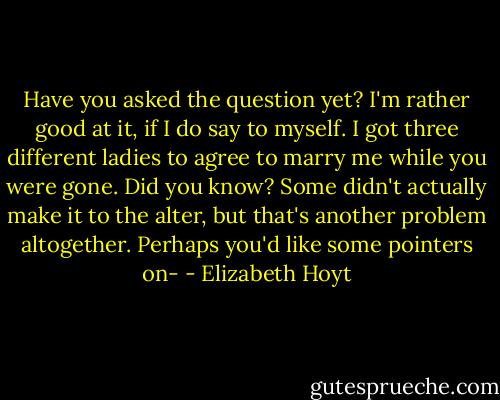 Have you asked the question yet? I'm rather good at it, if I do say to myself. I got three different ladies to agree to marry me while you were gone. Did you know? Some didn't actually make it to the alter, but that's another problem altogether. Perhaps you'd like some pointers on- - Elizabeth Hoyt