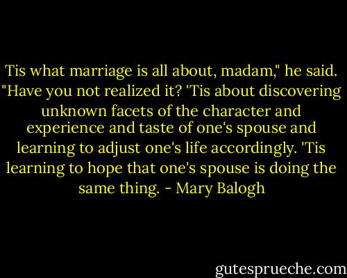 Tis what marriage is all about, madam," he said. "Have you not realized it? 'Tis about discovering unknown facets of the character and experience and taste of one's spouse and learning to adjust one's life accordingly. 'Tis learning to hope that one's spouse is doing the same thing. - Mary Balogh
