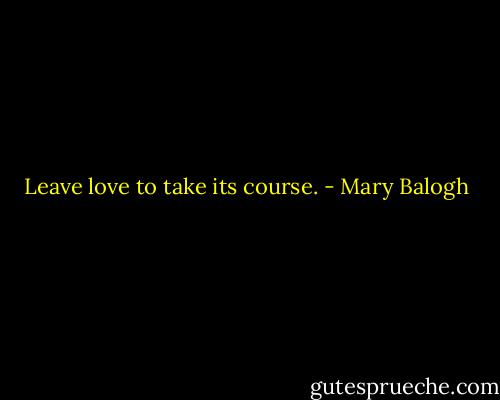 Leave love to take its course. - Mary Balogh