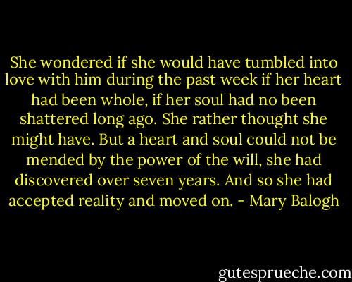 She wondered if she would have tumbled into love with him during the past week if her heart had been whole, if her soul had no been shattered long ago. She rather thought she might have. But a heart and soul could not be mended by the power of the will, she had discovered over seven years. And so she had accepted reality and moved on. - Mary Balogh