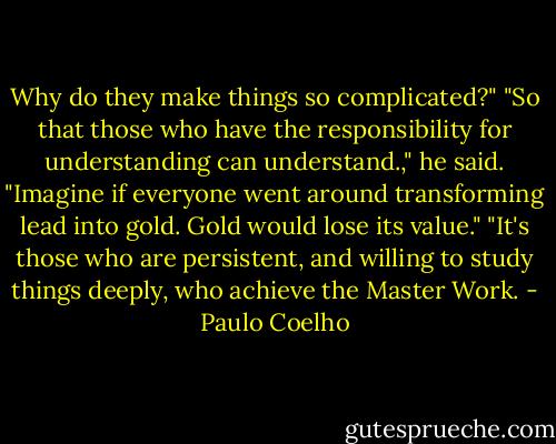 Why do they make things so complicated?"<br />"So that those who have the responsibility for understanding can understand.," he said. "Imagine if everyone went around transforming lead into gold. Gold would lose its value."<br />"It's those who are persistent, and willing to study things deeply, who achieve the Master Work. - Paulo Coelho