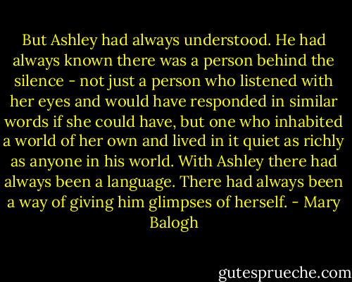 But Ashley had always understood. He had always known there was a person behind the silence - not just a person who listened with her eyes and would have responded in similar words if she could have, but one who inhabited a world of her own and lived in it quiet as richly as anyone in his world. With Ashley there had always been a language. There had always been a way of giving him glimpses of herself. - Mary Balogh