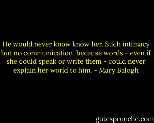 He would never know know her. Such intimacy but no communication, because words - even if she could speak or write them - could never explain her world to him. - Mary Balogh