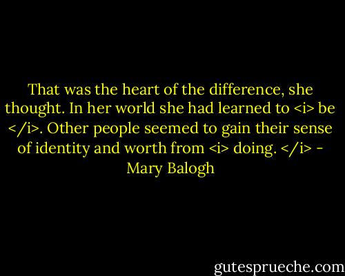 That was the heart of the difference, she thought. In her world she had learned to <i> be </i>. Other people seemed to gain their sense of identity and worth from <i> doing. </i> - Mary Balogh