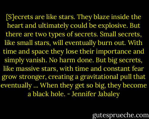 [S]ecrets are like stars. They blaze inside the heart and ultimately could be explosive. But there are two types of secrets. Small secrets, like small stars, will eventually burn out. With time and space they lose their importance and simply vanish. No harm done. But big secrets, like massive stars, with time and constant fear grow stronger, creating a gravitational pull that eventually ... When they get so big, they become a black hole. - Jennifer Jabaley