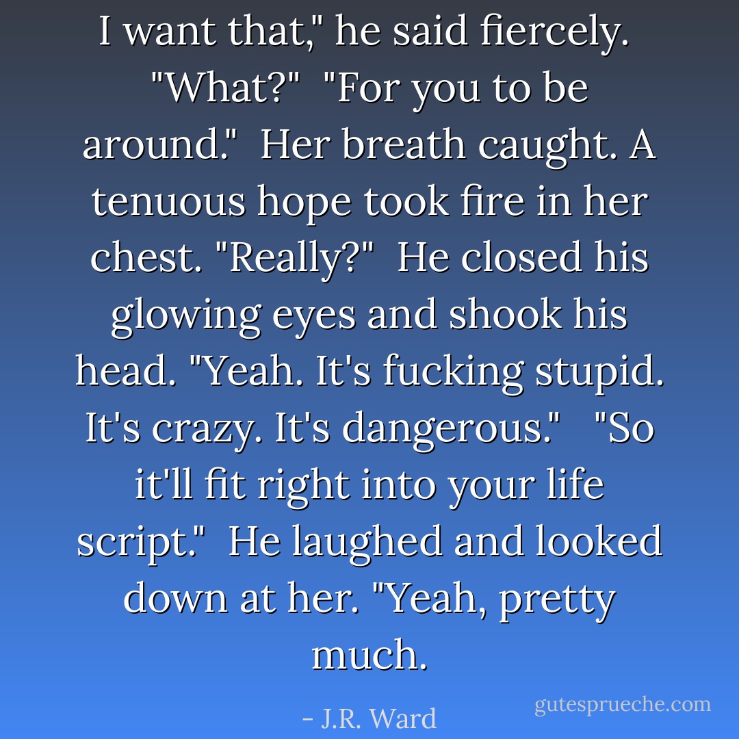 I want that," he said fiercely. <br />"What?"<br /> "For you to be around."<br /> Her breath caught. A tenuous hope took fire in her chest. "Really?" <br />He closed his glowing eyes and shook his head. "Yeah. It's fucking stupid. It's crazy. It's dangerous." <br /> "So it'll fit right into your life script." <br />He laughed and looked down at her. "Yeah, pretty much. - J.R. Ward