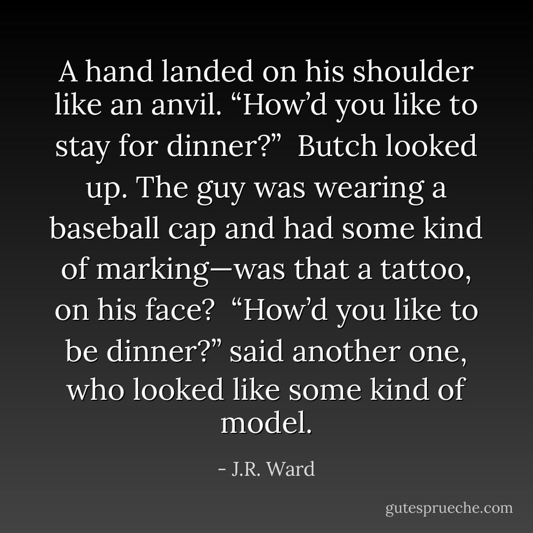 A hand landed on his shoulder like an anvil. “How’d you like to stay for dinner?”<br /> Butch looked up. The guy was wearing a baseball cap and had some kind of marking—was that a tattoo, on his face? <br />“How’d you like to be dinner?” said another one, who looked like some kind of model. - J.R. Ward