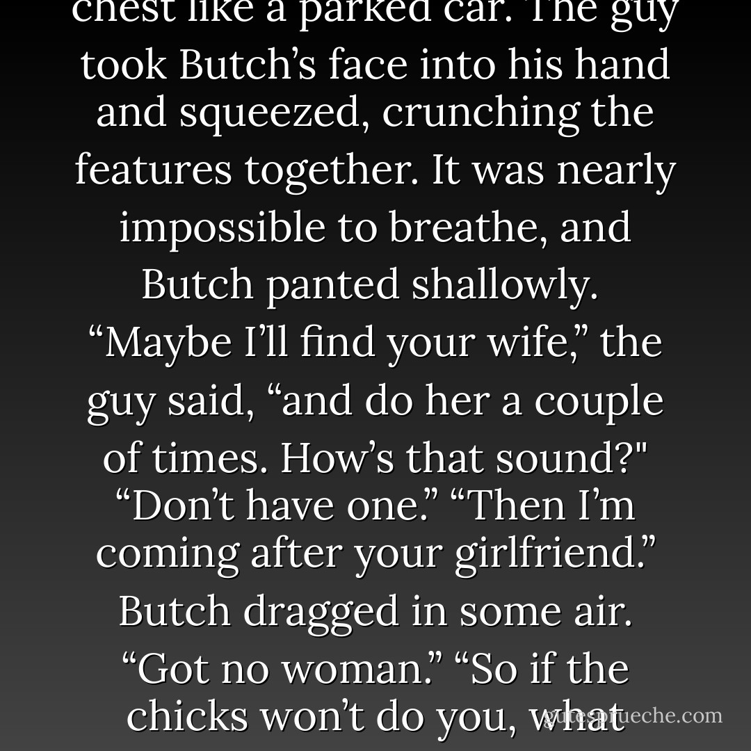 With a deliberate shrug, he stepped free of the hold on his shoulder. “Tell me something, boys,” he drawled. “Do you wear that leather to turn each other on? I mean, is it a dick thing with you all?” Butch got slammed so hard against the door that his back teeth rattled.<br /> The model shoved his perfect face into Butch’s. “I’d watch your mouth, if I were you.” <br />“Why bother, when you’re keeping an eye on it for me? You gonna kiss me now?”<br /> A growl like none Butch had ever heard came out of the guy.<br /> “Okay, okay.” The one who seemed the most normal came forward. “Back off, Rhage. Hey, come on. Let’s relax.”<br /> It took a minute before the model let go.<br /> “That’s right. We’re cool,” Mr. Normal muttered, clapping his buddy on the back before looking at Butch. “Do yourself a favor and shut the hell up.”<br /> Butch shrugged. “Blondie’s dying to get his hands on me. I can’t help it.”<br /> The guy launched back at Butch, and Mr. Normal rolled his eyes, letting his friend go this time. The fist that came sailing at jaw level snapped Butch’s head to one side. As the pain hit, Butch let his own rage fly. The fear for Beth, the pent-up hatred of these lowlifes, the frustration about his job, all of it came out of him. He tackled the bigger man, taking him down onto the floor. The guy was momentarily surprised, as if he hadn’t expected Butch’s speed or strength, and Butch took advantage of the hesitation. He clocked Blondie in the mouth as payback and then grabbed the guy’s throat. One second later, Butch was flat on his back with the man sitting on his chest like a parked car. The guy took Butch’s face into his hand and squeezed, crunching the features together. It was nearly impossible to breathe, and Butch panted shallowly.<br /> “Maybe I’ll find your wife,” the guy said, “and do her a couple of times. How’s that sound?"<br />“Don’t have one.”<br />“Then I’m coming after your girlfriend.”<br />Butch dragged in some air. “Got no woman.”<br />“So if the chicks won’t do you, what makes you think I’d want to?”<br />“Was hoping to piss you off.”<br />“Now why’d you want to do that?” Blondie asked.<br />“If I attacked first”—Butch hauled more breath into his lungs—“your boys wouldn’t have let us fight. <br />Would’ve killed me first. Before I had a chance at you.”<br />Blondie loosened his grip a little and laughed as he stripped Butch of his wallet, keys, and cell phone.<br />“You know, I kind of like this big dummy,” the guy drawled.<br />Someone cleared a throat. Rather officiously.<br />Blondie leaped to his feet, and Butch rolled over, gasping. When he looked up, he was convinced he was hallucinating. Standing in the hall was a little old man dressed in livery. Holding a silver tray.<br /> “Pardon me, gentlemen. Dinner will be served in about fifteen minutes.”<br />“Hey, are those the spinach crepes I like so much?” Blondie said, going for the tray.<br />“Yes, Sire.”<br />“Hot damn.”<br />The other men clustered around the butler, taking what he offered. Along with cocktail napkins. Like they didn’t want to drop anything on the floor. What the hell was this?<br />“Might I ask a favor?” the butler said.<br />Mr. Normal nodded with vigor. “Bring out another tray of these and we’ll kill anything you want for you.”<br />Yeah, guess the guy wasn’t really normal. Just relatively so.<br />The butler smiled as if touched. “If you’re going to bloody the human, would you be good enough to do it in the backyard?”<br />“No problem.” Mr. Normal popped another crepe in his mouth. “Damn, Rhage, you’re right. These are awesome. - J.R. Ward