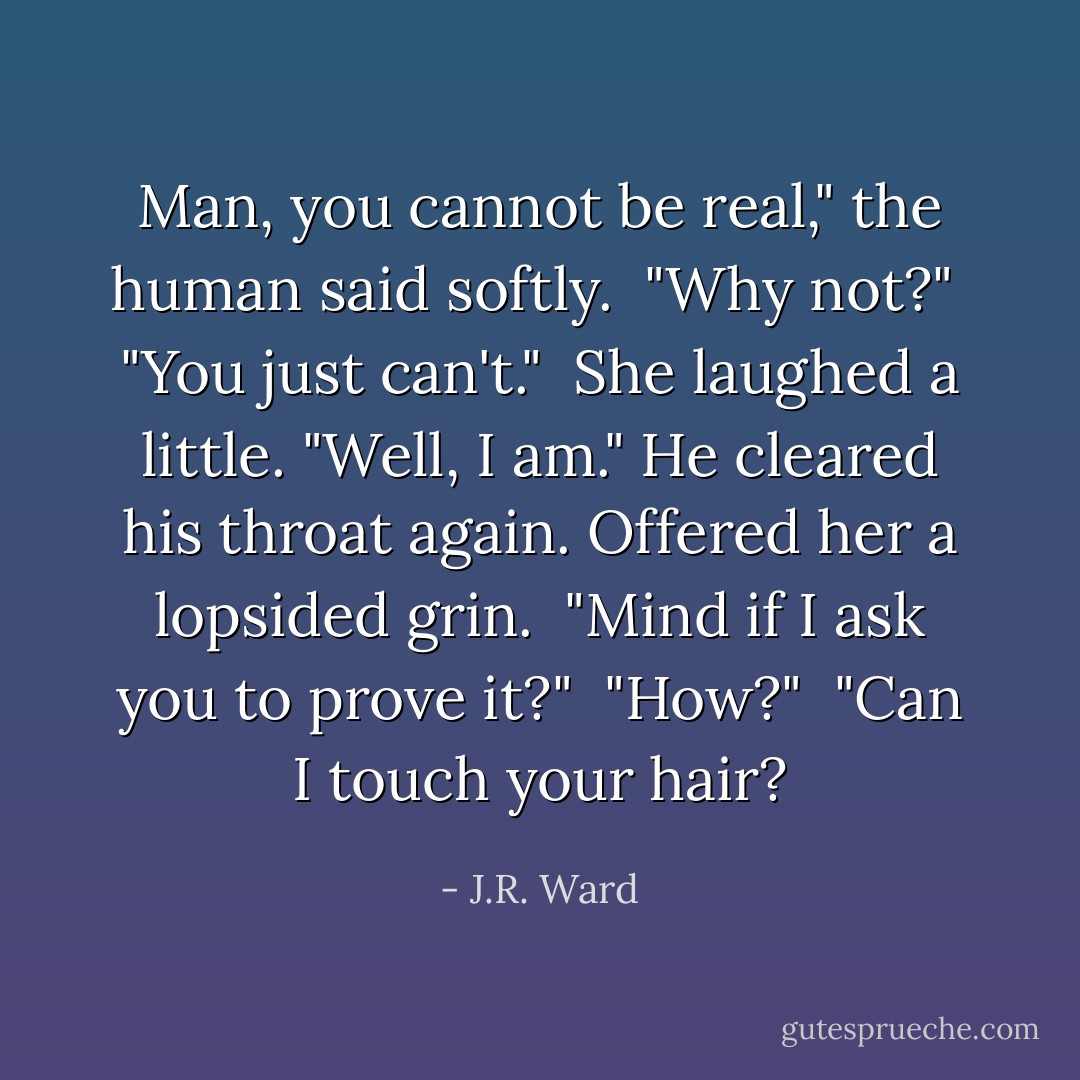 Man, you cannot be real," the human said softly.<br /> "Why not?"<br /> "You just can't."<br /> She laughed a little. "Well, I am." He cleared his throat again. Offered her a lopsided grin.<br /> "Mind if I ask you to prove it?"<br /> "How?"<br /> "Can I touch your hair? - J.R. Ward