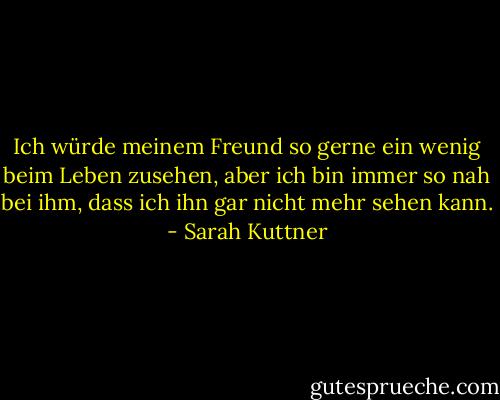 Ich würde meinem Freund so gerne ein wenig beim Leben zusehen, aber ich bin immer so nah bei ihm, dass ich ihn gar nicht mehr sehen kann. - Sarah Kuttner