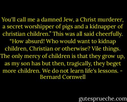 You'll call me a damned Jew, a Christ murderer, a secret worshipper of pigs and a kidnapper of christian children.” This was all said cheerfully. “How absurd! Who would want to kidnap children, Christian or otherwise? Vile things. The only mercy of children is that they grow up, as my son has but then, tragically, they beget more children. We do not learn life's lessons. - Bernard Cornwell