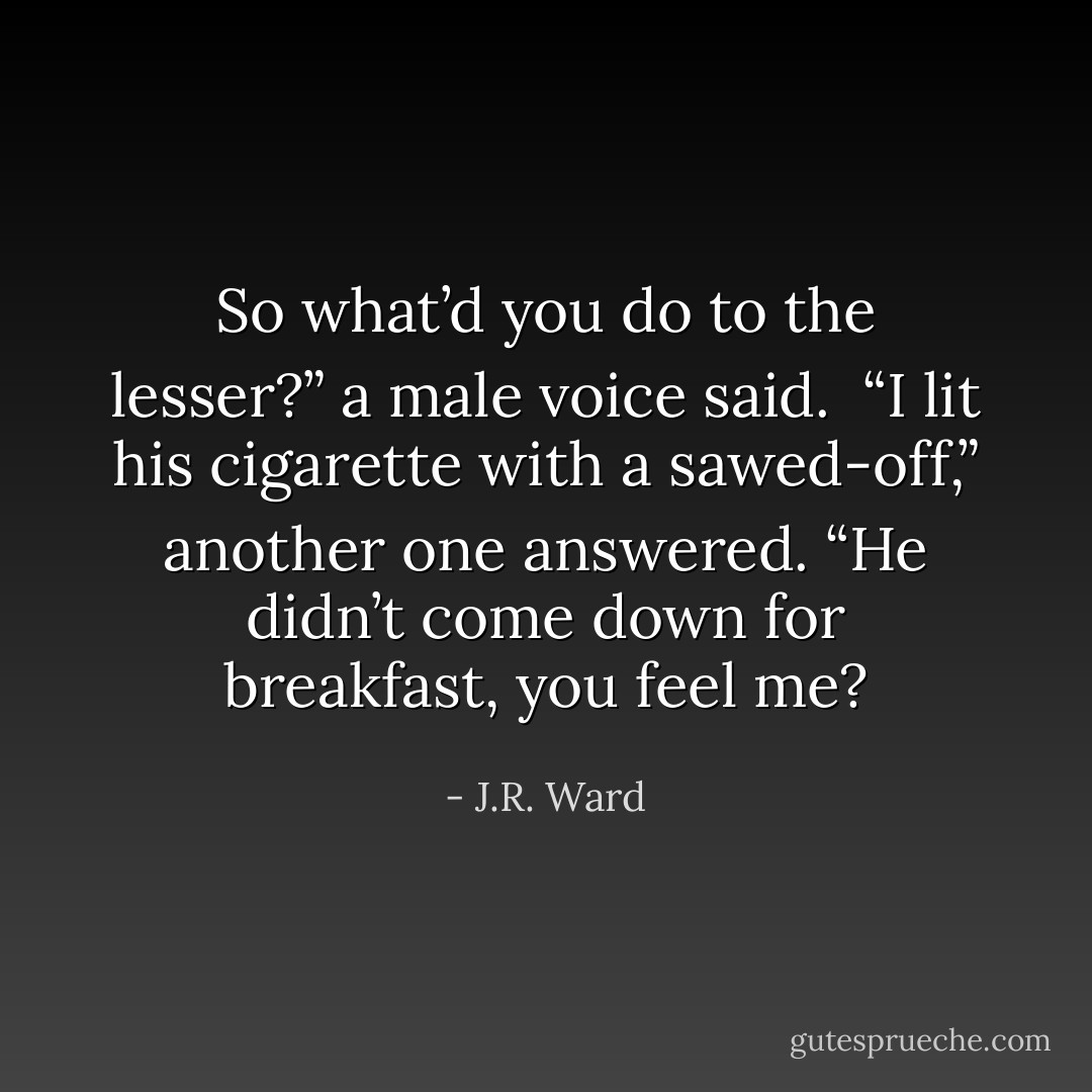 So what’d you do to the lesser?” a male voice said.<br /> “I lit his cigarette with a sawed-off,” another one answered. “He didn’t come down for breakfast, you feel me? - J.R. Ward