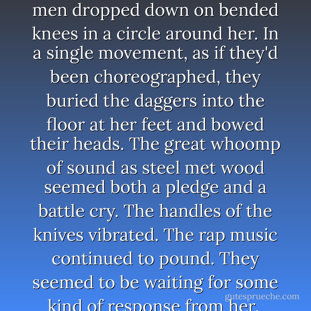 There was a loud scraping noise as five chairs slid backward. The men rose as a unit. And started coming for her. She looked to the faces of the two she knew, but their grave expressions weren't encouraging. And then the knives came out. With a metallic whoosh, five black daggers were unsheathed. She backed up frantically, hands in front of herself. She slammed into a wall and was about to scream for Wrath when the men dropped down on bended knees in a circle around her. In a single movement, as if they'd been choreographed, they buried the daggers into the floor at her feet and bowed their heads. The great whoomp of sound as steel met wood seemed both a pledge and a battle cry. The handles of the knives vibrated. The rap music continued to pound. They seemed to be waiting for some kind of response from her. <br />"Umm. Thank you," she said. <br />The men's heads lifted. Etched into the harsh planes of their faces was total reverence. Even the scarred one had a respectful expression. And then Wrath came in with a squeeze bottle of Hershey's syrup. <br />"Bacon's on the way." He smiled. "Hey, they like you." <br />"And thank God for that," she murmured, looking down at the daggers. - J.R. Ward