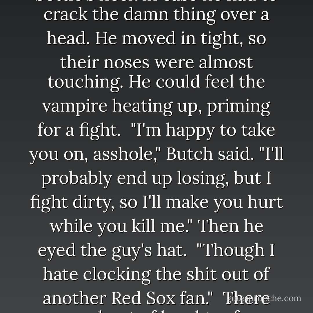 Mr. Normal stepped forward and offered him a Scotch bottle. "You look like you could use some."<br /> Yeah, you think? Butch took a swig. "Thanks."<br /> "So can we kill him now?" said the one with the goatee and the baseball hat.<br /> Beth's man spoke harshly. "Back off, V."<br /> "Why? He's just a human."<br /> "And my shellan is half-human. The man doesn't die just because he's not one of us."<br /> "Jesus, you've changed your tune." "So you need to catch up, brother." Butch got to his feet. If his death was going to be debated, he wanted in on the discussion. "I appreciate the support," he said to Beth's boy. "But I don't need it." <br />He went over to the guy with the hat, discreetly switching his grip on the bottle's neck in case he had to crack the damn thing over a head. He moved in tight, so their noses were almost touching. He could feel the vampire heating up, priming for a fight. <br />"I'm happy to take you on, asshole," Butch said. "I'll probably end up losing, but I fight dirty, so I'll make you hurt while you kill me." Then he eyed the guy's hat. <br />"Though I hate clocking the shit out of another Red Sox fan." <br />There was a shout of laughter from behind him. Someone said, "This is gonna be fun to watch." <br />The guy in front of Butch narrowed his eyes into slits. "You true about the Sox?" <br />"Born and raised in Southie. Haven't stopped grinning since '04." <br />There was a long pause. <br />The vampire snorted. "I don't like humans." <br />"Yeah, well, I'm not too crazy about you bloodsuckers." <br />Another stretch of silence. <br />The guy stroked his goatee. "What do you call twenty guys watching the World <br />Series?" <br />"The New York Yankees," Butch replied. <br />The vampire laughed in a loud burst, whipped the baseball cap off his head, and slapped it on his thigh. Just like that, the tension was broken. - J.R. Ward