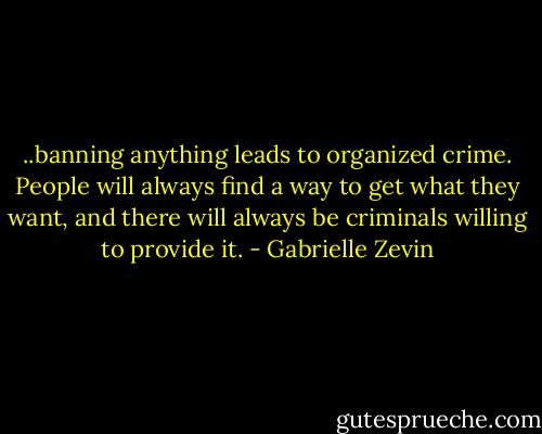 ..banning anything leads to organized crime. People will always find a way to get what they want, and there will always be criminals willing to provide it. - Gabrielle Zevin