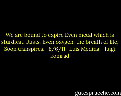 We are bound to expire<br />Even metal which is sturdiest,<br />Rusts.<br />Even oxygen, the breath of life,<br />Soon transpires.<br /> <br />8/6/11 -Luis Medina - luigi komrad