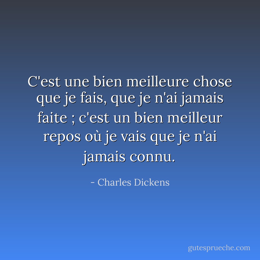 C'est une bien meilleure chose que je fais, que je n'ai jamais faite ; c'est un bien meilleur repos où je vais que je n'ai jamais connu. - Charles Dickens