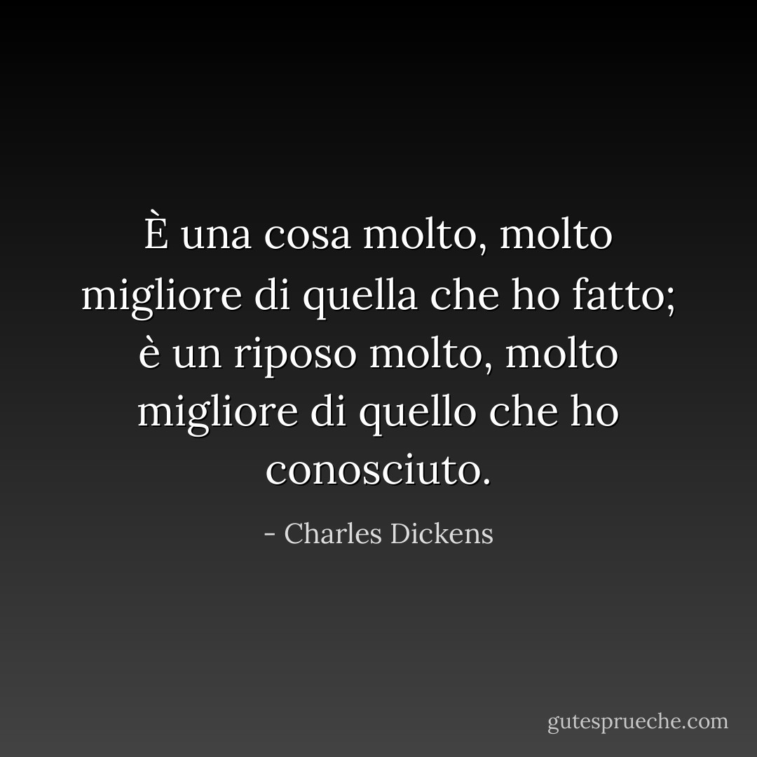 È una cosa molto, molto migliore di quella che ho fatto; è un riposo molto, molto migliore di quello che ho conosciuto. - Charles Dickens