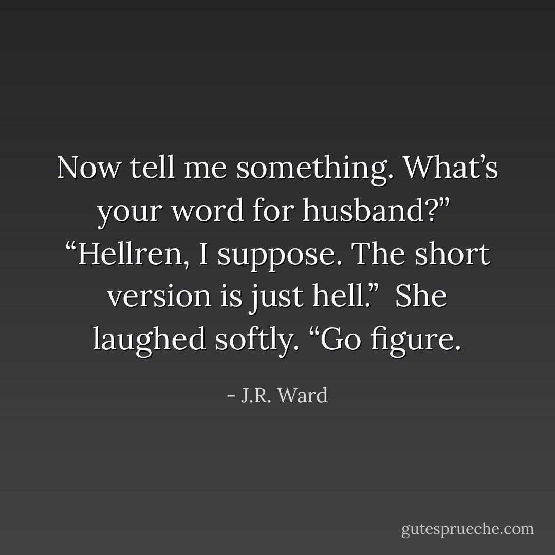 Now tell me something. What’s your word for husband?”<br /> “Hellren, I suppose. The short version is just hell.”<br /> She laughed softly. “Go figure. - J.R. Ward