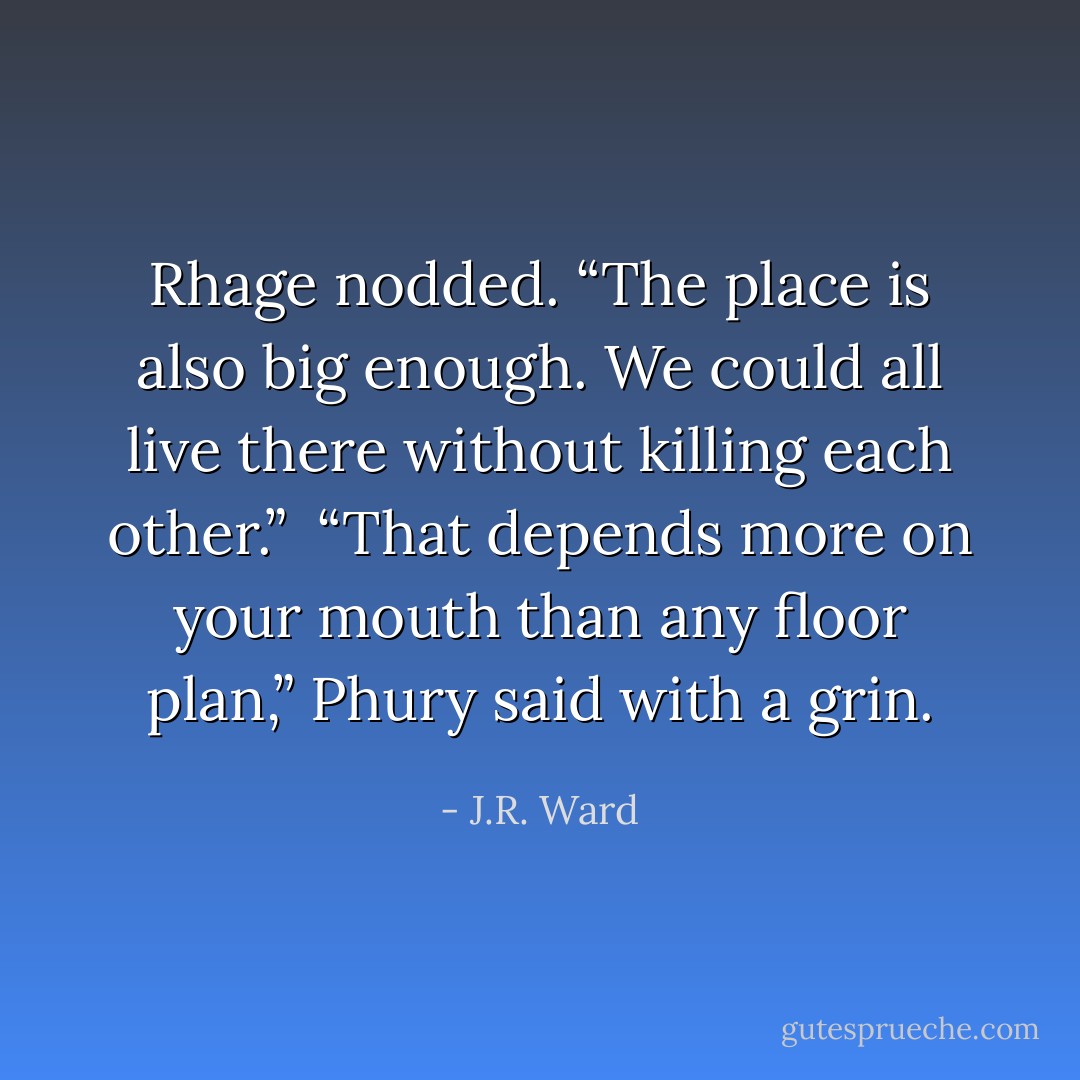 Rhage nodded. “The place is also big enough. We could all live there without killing each other.”<br /> “That depends more on your mouth than any floor plan,” Phury said with a grin. - J.R. Ward