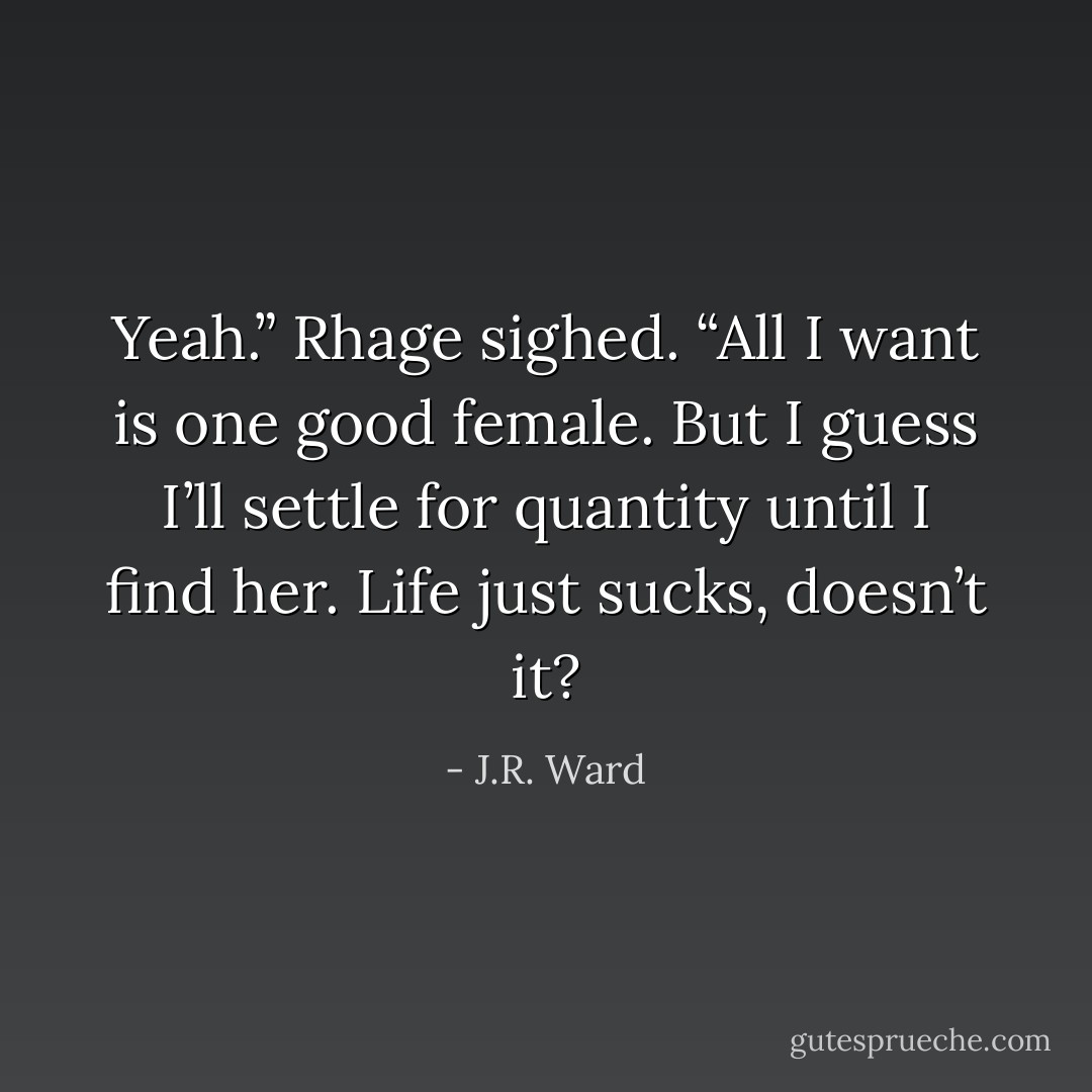 Yeah.” Rhage sighed. “All I want is one good female. But I guess I’ll settle for quantity until I find her. Life just sucks, doesn’t it? - J.R. Ward