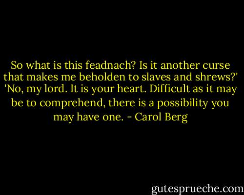 So what is this feadnach? Is it another curse that makes me beholden to slaves and shrews?'<br />'No, my lord. It is your heart. Difficult as it may be to comprehend, there is a possibility you may have one. - Carol Berg