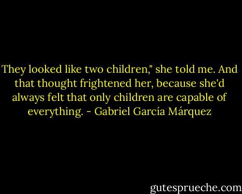 They looked like two children," she told me. And that thought frightened her, because she'd always felt that only children are capable of everything. - Gabriel García Márquez
