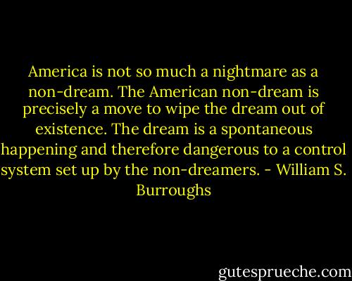 America is not so much a nightmare as a non-dream. The American non-dream is precisely a move to wipe the dream out of existence. The dream is a spontaneous happening and therefore dangerous to a control system set up by the non-dreamers. - William S. Burroughs