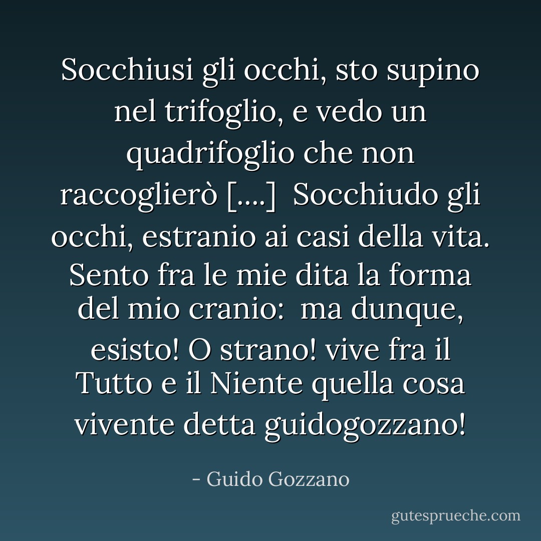 Socchiusi gli occhi, sto<br />supino nel trifoglio,<br />e vedo un quadrifoglio<br />che non raccoglierò [....]<br /><br />Socchiudo gli occhi, estranio<br />ai casi della vita.<br />Sento fra le mie dita<br />la forma del mio cranio:<br /><br />ma dunque, esisto! O strano!<br />vive fra il Tutto e il Niente<br />quella cosa vivente<br />detta guidogozzano! - Guido Gozzano