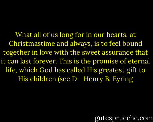 What all of us long for in our hearts, at Christmastime and always, is to feel bound together in love with the sweet assurance that it can last forever. This is the promise of eternal life, which God has called His greatest gift to His children (see D - Henry B. Eyring
