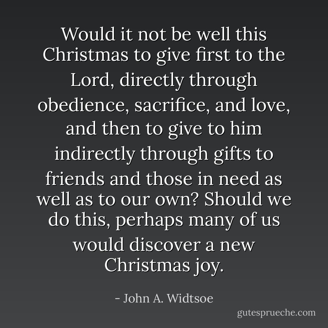 Would it not be well this Christmas to give first to the Lord, directly through obedience, sacrifice, and love, and then to give to him indirectly through gifts to friends and those in need as well as to our own? Should we do this, perhaps many of us would discover a new Christmas joy. - John A. Widtsoe