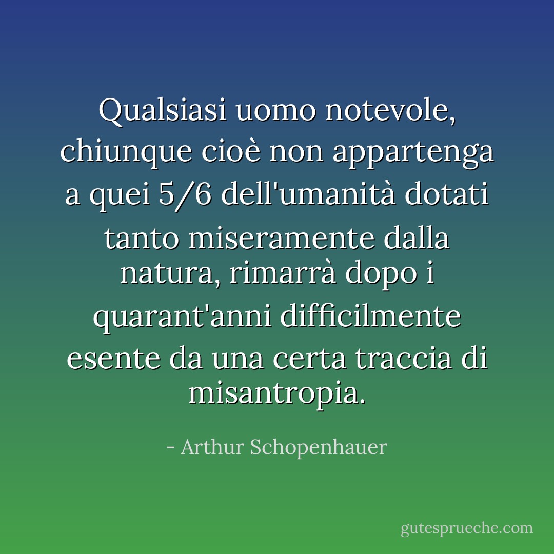 Qualsiasi uomo notevole, chiunque cioè non appartenga a quei 5/6 dell'umanità dotati tanto miseramente dalla natura, rimarrà dopo i quarant'anni difficilmente esente da una certa traccia di misantropia. - Arthur Schopenhauer