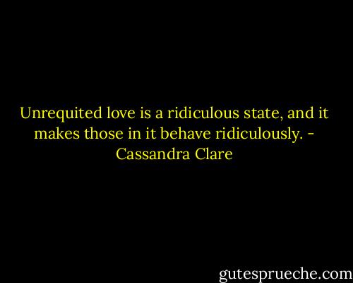 Unrequited love is a ridiculous state, and it makes those in it behave ridiculously. - Cassandra Clare