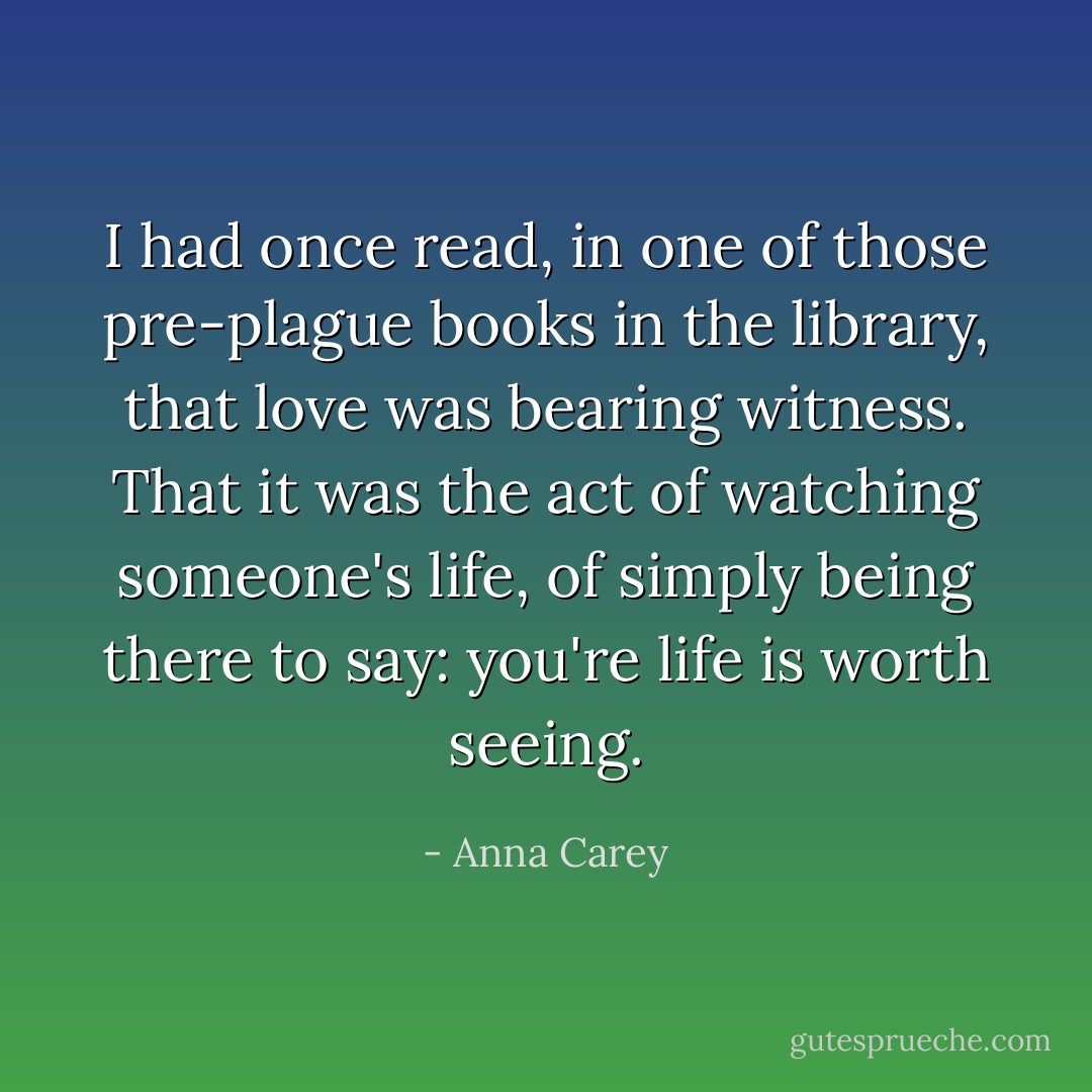 I had once read, in one of those pre-plague books in the library, that love was bearing witness. That it was the act of watching someone's life, of simply being there to say: you're life is worth seeing. - Anna Carey