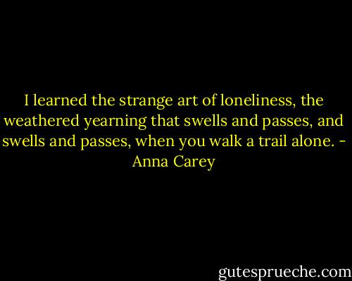 I learned the strange art of loneliness, the weathered yearning that swells and passes, and swells and passes, when you walk a trail alone. - Anna Carey