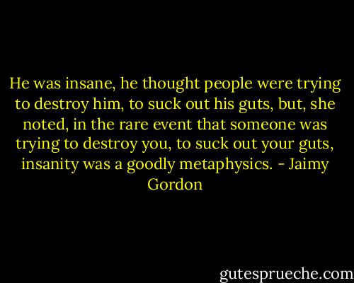 He was insane, he thought people were trying to destroy him, to suck out his guts, but, she noted, in the rare event that someone was trying to destroy you, to suck out your guts, insanity was a goodly metaphysics. - Jaimy Gordon