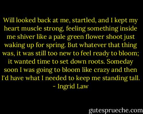 Will looked back at me, startled, and I kept my heart muscle strong, feeling something inside me shiver like a pale green flower shoot just waking up for spring. But whatever that thing was, it was still too new to feel ready to bloom; it wanted time to set down roots. Someday soon I was going to bloom like crazy and then I'd have what I needed to keep me standing tall. - Ingrid Law