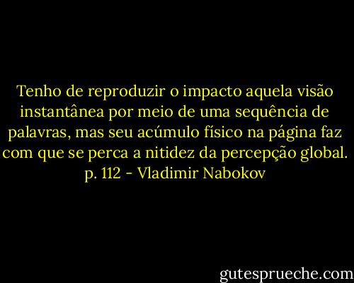 Tenho de reproduzir o impacto aquela visão instantânea por meio de uma sequência de palavras, mas seu acúmulo físico na página faz com que se perca a nitidez da percepção global. p. 112 - Vladimir Nabokov