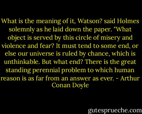 What is the meaning of it, Watson? said Holmes solemnly as he laid down the paper. "What object is served by this circle of misery and violence and fear? It must tend to some end, or else our universe is ruled by chance, which is unthinkable. But what end? There is the great standing perennial problem to which human reason is as far from an answer as ever. - Arthur Conan Doyle
