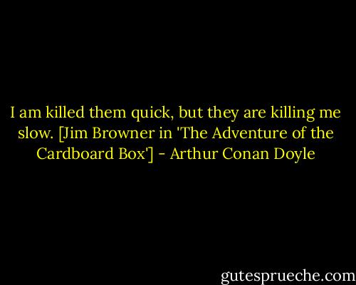 I am killed them quick, but they are killing me slow. [Jim Browner in 'The Adventure of the Cardboard Box'] - Arthur Conan Doyle