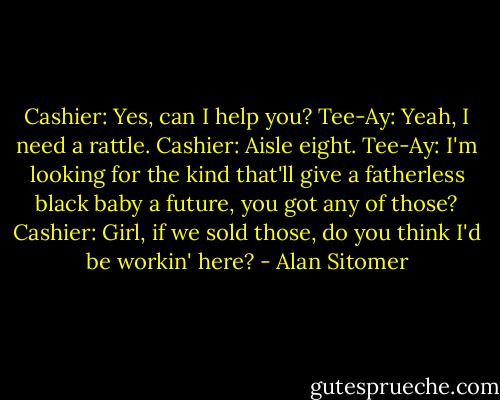 Cashier: Yes, can I help you?<br />Tee-Ay: Yeah, I need a rattle.<br />Cashier: Aisle eight.<br />Tee-Ay: I'm looking for the kind that'll give a fatherless black baby a future, you got any of those?<br />Cashier: Girl, if we sold those, do you think I'd be workin' here? - Alan Sitomer