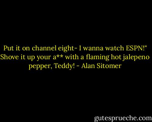 Put it on channel eight- I wanna watch ESPN!"<br />Shove it up your a** with a flaming hot jalepeno pepper, Teddy! - Alan Sitomer