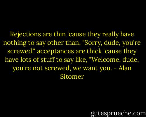 Rejections are thin 'cause they really have nothing to say other than, "Sorry, dude, you're screwed." acceptances are thick 'cause they have lots of stuff to say like, "Welcome, dude, you're not screwed, we want you. - Alan Sitomer