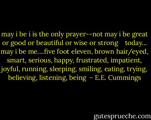 may i be i is the only prayer--not may i be great or good or beautiful or wise or strong<br /><br /><br /><br />today... may i be me....five foot eleven, brown hair/eyed, smart, serious, happy, frustrated, impatient, joyful, running, sleeping, smiling, eating, trying, believing, listening, being  - E.E. Cummings