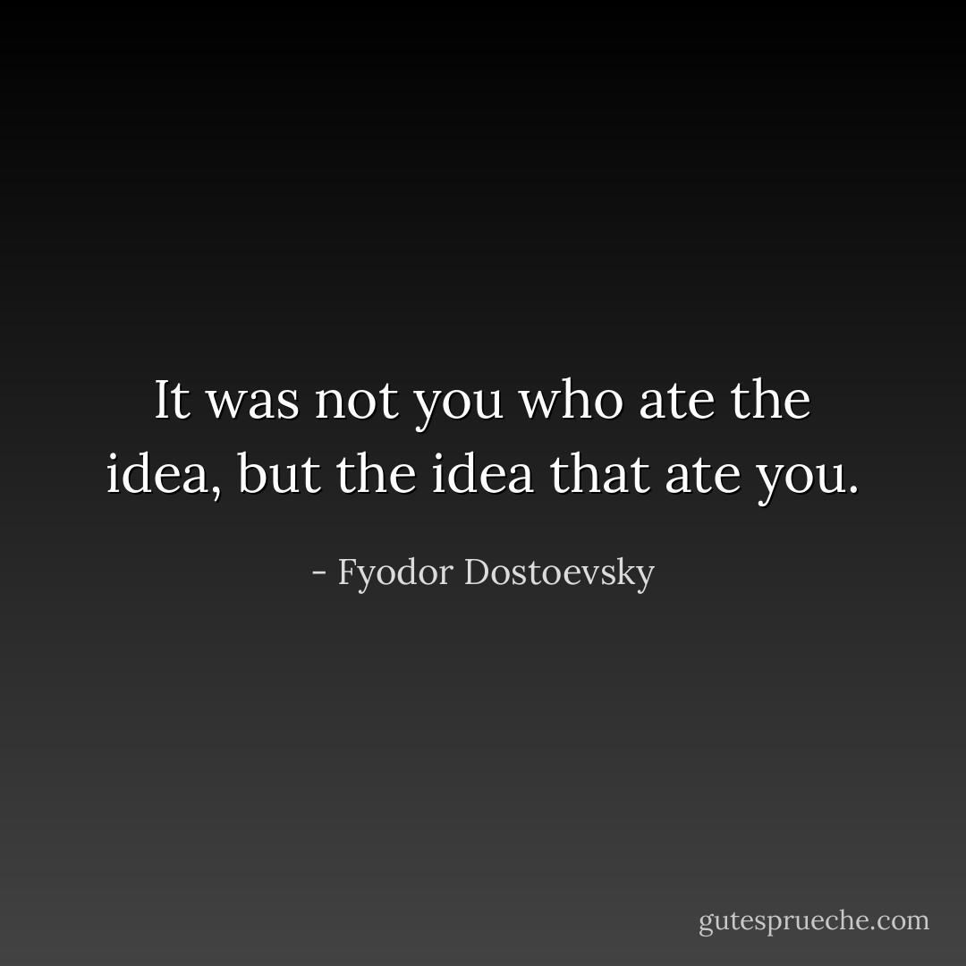It was not you who ate the idea, but the idea that ate you. - Fyodor Dostoevsky