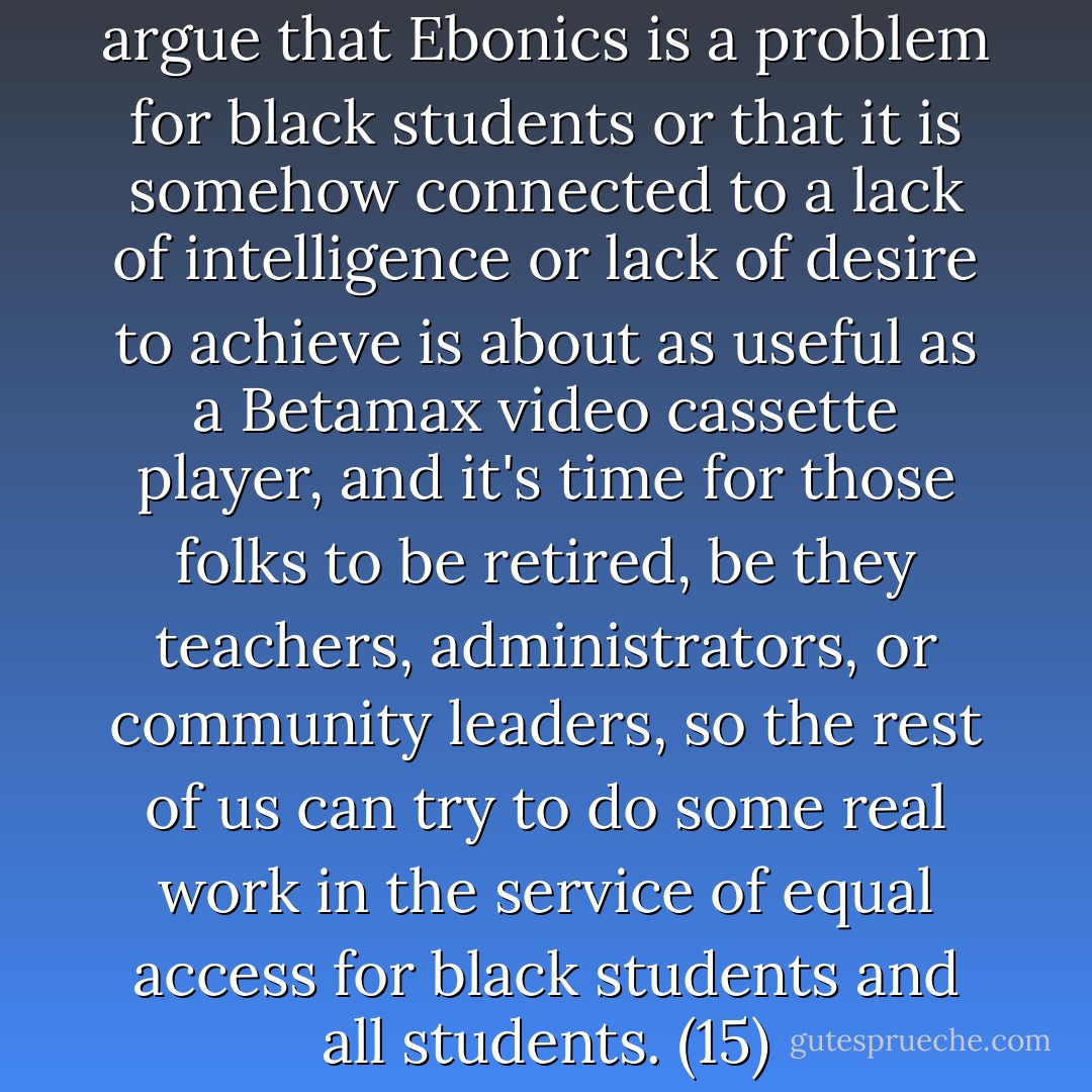 ...anyone still attempting to argue that Ebonics is a problem for black students or that it is somehow connected to a lack of intelligence or lack of desire to achieve is about as useful as a Betamax video cassette player, and it's time for those folks to be retired, be they teachers, administrators, or community leaders, so the rest of us can try to do some real work in the service of equal access for black students and all students. (15) - Adam J. Banks